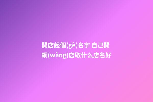 開店起個(gè)名字 自己開網(wǎng)店取什么店名好-第1張-店鋪起名-玄機(jī)派